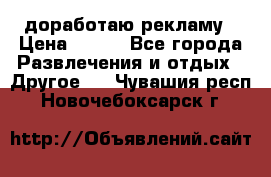 доработаю рекламу › Цена ­ --- - Все города Развлечения и отдых » Другое   . Чувашия респ.,Новочебоксарск г.